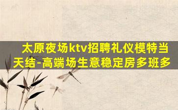 太原夜场ktv招聘礼仪模特当天结-高端场生意稳定房多班多